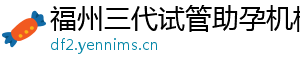 福州三代试管助孕机构	